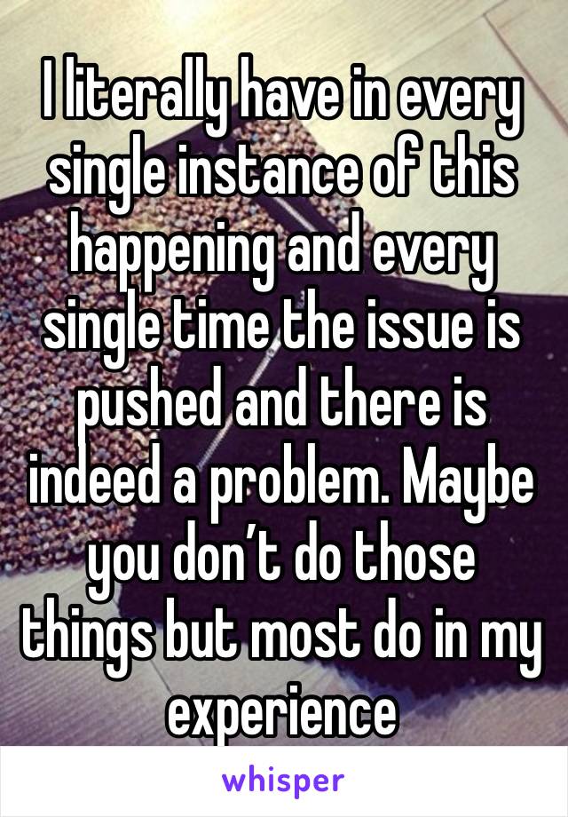 I literally have in every single instance of this happening and every single time the issue is pushed and there is indeed a problem. Maybe you don’t do those things but most do in my experience 