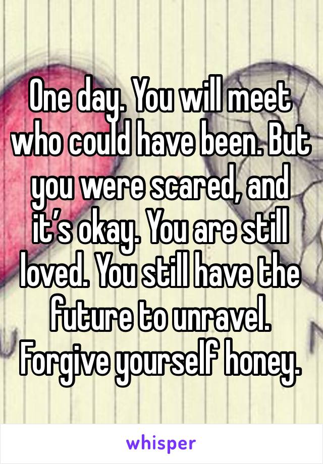 One day. You will meet who could have been. But you were scared, and it’s okay. You are still loved. You still have the future to unravel. Forgive yourself honey. 