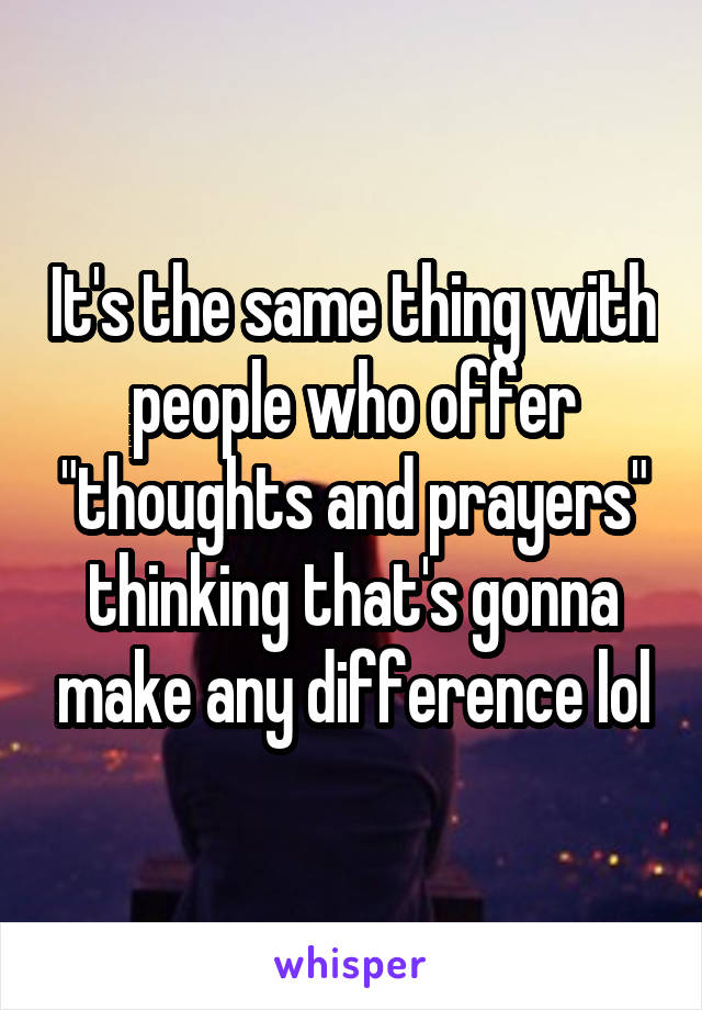 It's the same thing with people who offer "thoughts and prayers" thinking that's gonna make any difference lol