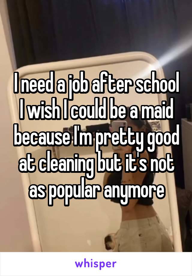 I need a job after school I wish I could be a maid because I'm pretty good at cleaning but it's not as popular anymore