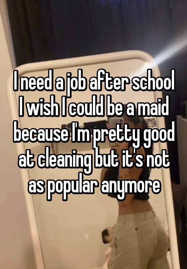 I need a job after school I wish I could be a maid because I'm pretty good at cleaning but it's not as popular anymore