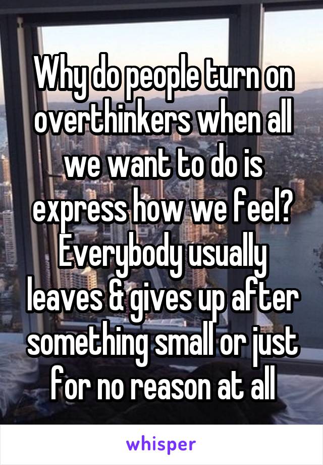 Why do people turn on overthinkers when all we want to do is express how we feel? Everybody usually leaves & gives up after something small or just for no reason at all