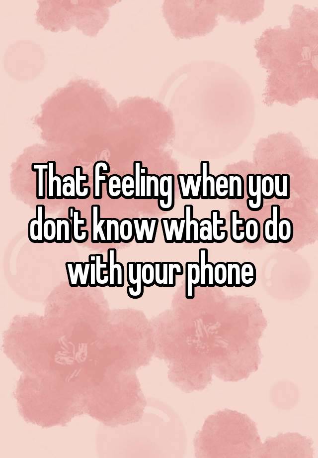 That feeling when you don't know what to do with your phone