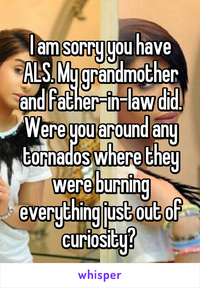 I am sorry you have ALS. My grandmother and father-in-law did. Were you around any tornados where they were burning everything just out of curiosity? 