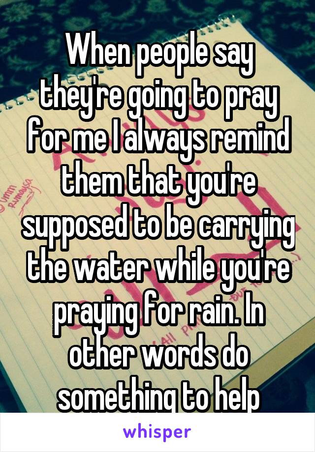 When people say they're going to pray for me I always remind them that you're supposed to be carrying the water while you're praying for rain. In other words do something to help