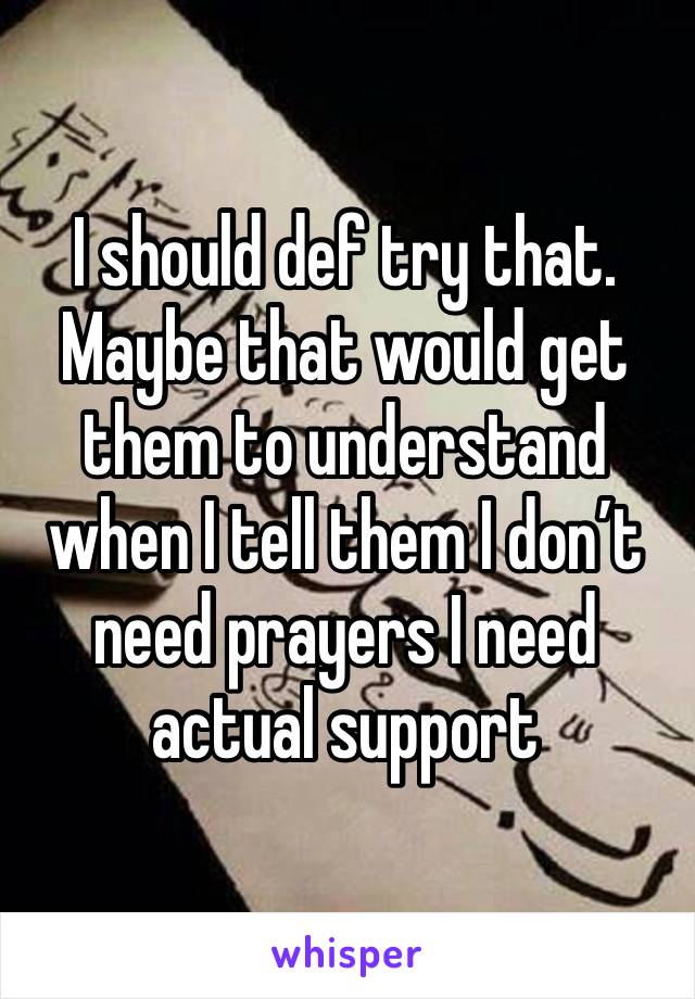 I should def try that. Maybe that would get them to understand when I tell them I don’t need prayers I need actual support