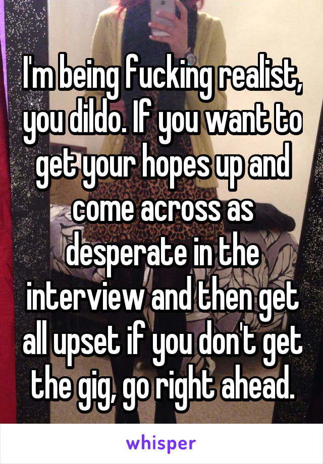 I'm being fucking realist, you dildo. If you want to get your hopes up and come across as desperate in the interview and then get all upset if you don't get the gig, go right ahead.