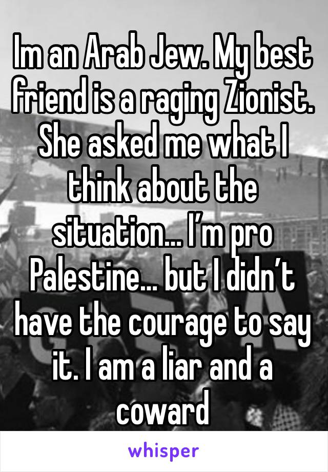 Im an Arab Jew. My best friend is a raging Zionist. She asked me what I think about the situation… I’m pro Palestine… but I didn’t have the courage to say it. I am a liar and a coward