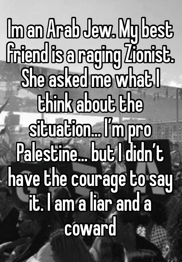 Im an Arab Jew. My best friend is a raging Zionist. She asked me what I think about the situation… I’m pro Palestine… but I didn’t have the courage to say it. I am a liar and a coward