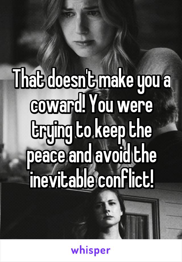 That doesn't make you a coward! You were trying to keep the peace and avoid the inevitable conflict!