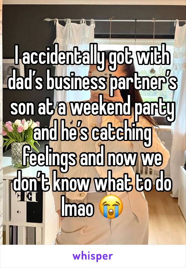 I accidentally got with dad’s business partner’s son at a weekend party and he’s catching feelings and now we don’t know what to do lmao 😭