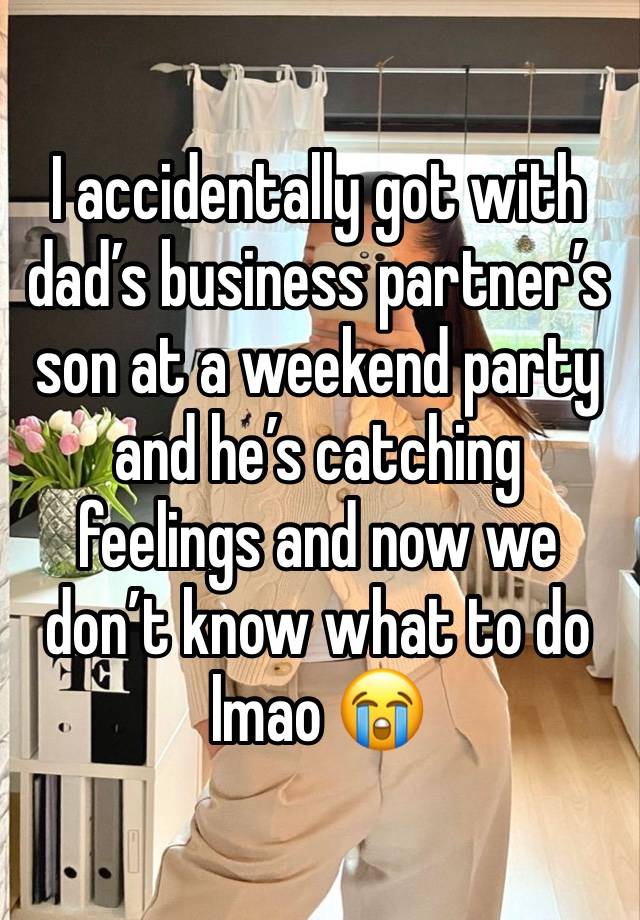 I accidentally got with dad’s business partner’s son at a weekend party and he’s catching feelings and now we don’t know what to do lmao 😭