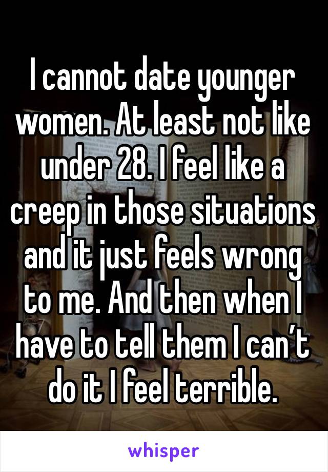 I cannot date younger women. At least not like under 28. I feel like a creep in those situations and it just feels wrong to me. And then when I have to tell them I can’t do it I feel terrible. 