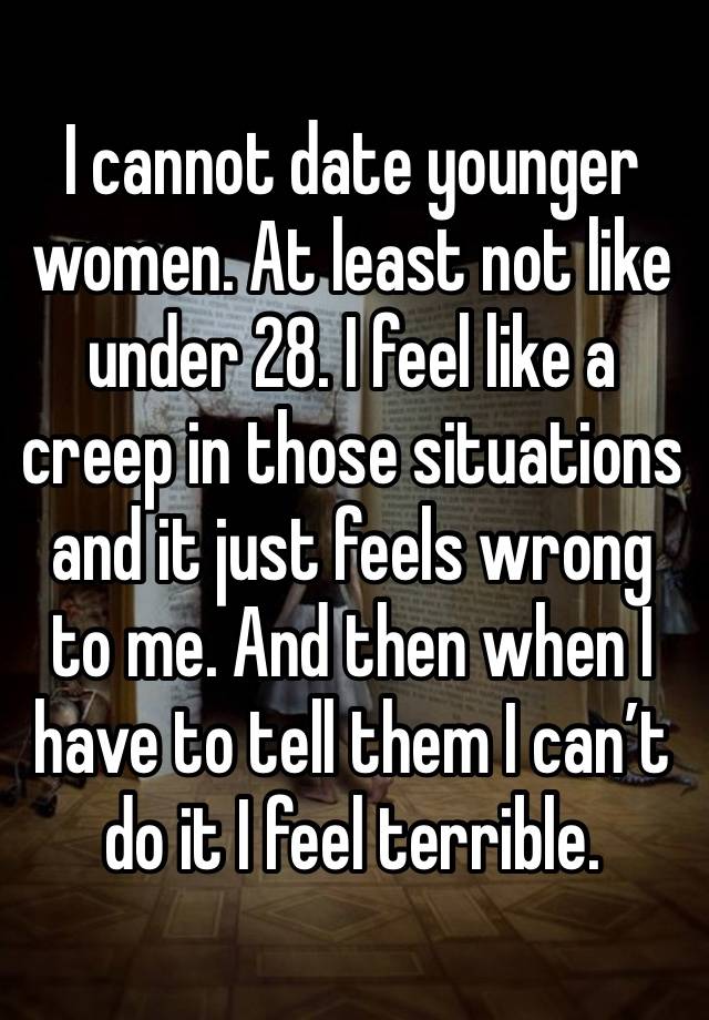 I cannot date younger women. At least not like under 28. I feel like a creep in those situations and it just feels wrong to me. And then when I have to tell them I can’t do it I feel terrible. 