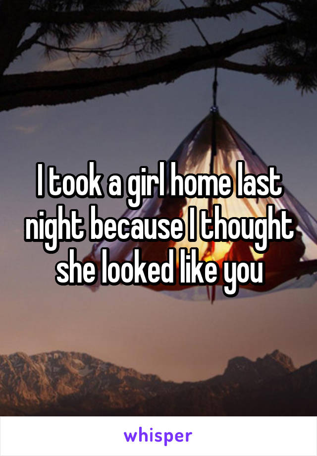 I took a girl home last night because I thought she looked like you