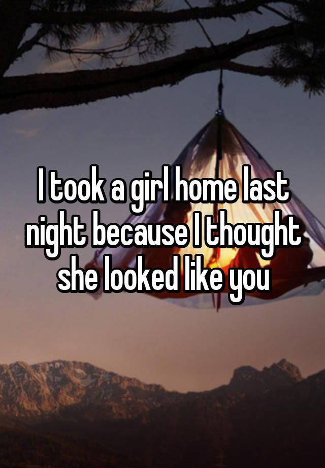 I took a girl home last night because I thought she looked like you