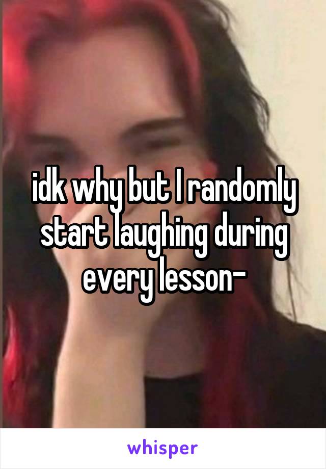 idk why but I randomly start laughing during every lesson-