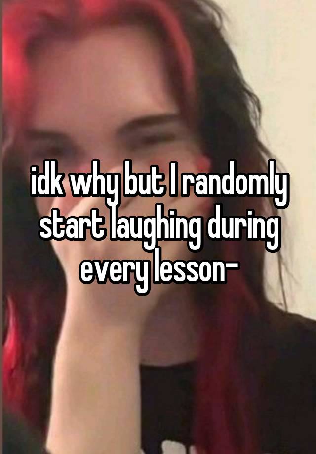 idk why but I randomly start laughing during every lesson-