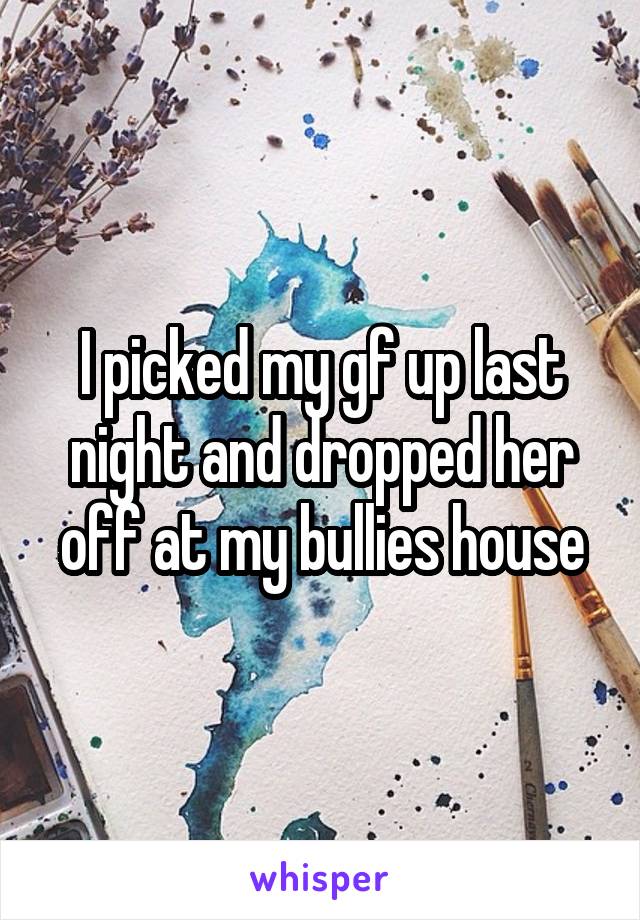 I picked my gf up last night and dropped her off at my bullies house