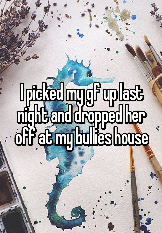 I picked my gf up last night and dropped her off at my bullies house