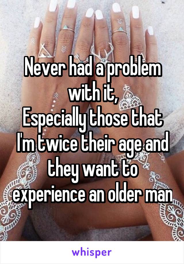 Never had a problem with it,
Especially those that I'm twice their age and they want to experience an older man