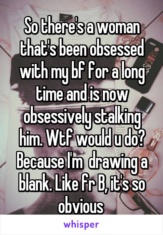 So there's a woman that's been obsessed with my bf for a long time and is now obsessively stalking him. Wtf would u do? Because I'm  drawing a blank. Like fr B, it's so obvious 