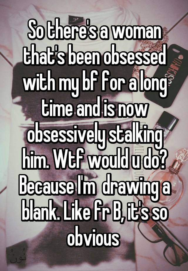 So there's a woman that's been obsessed with my bf for a long time and is now obsessively stalking him. Wtf would u do? Because I'm  drawing a blank. Like fr B, it's so obvious 