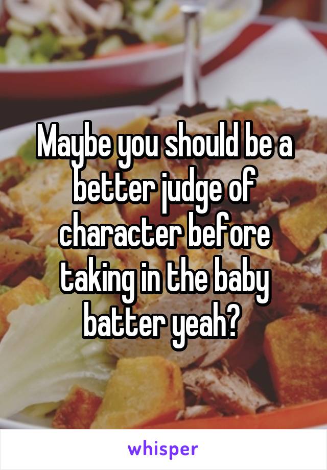 Maybe you should be a better judge of character before taking in the baby batter yeah? 