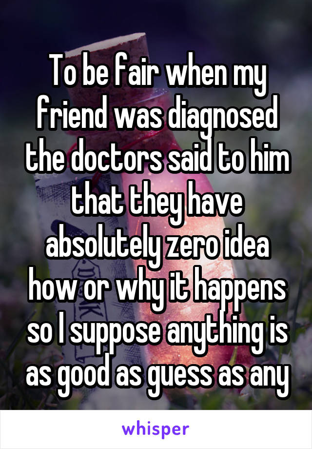 To be fair when my friend was diagnosed the doctors said to him that they have absolutely zero idea how or why it happens so I suppose anything is as good as guess as any