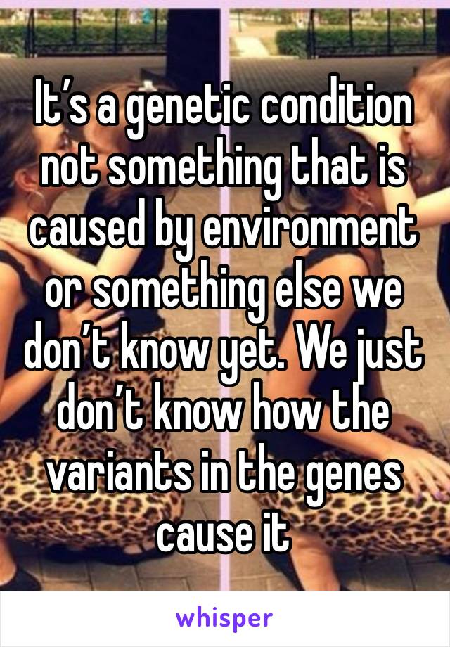 It’s a genetic condition not something that is caused by environment or something else we don’t know yet. We just don’t know how the variants in the genes cause it