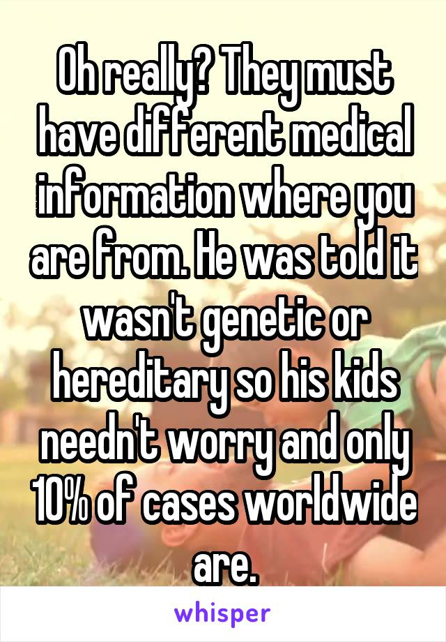 Oh really? They must have different medical information where you are from. He was told it wasn't genetic or hereditary so his kids needn't worry and only 10% of cases worldwide are.