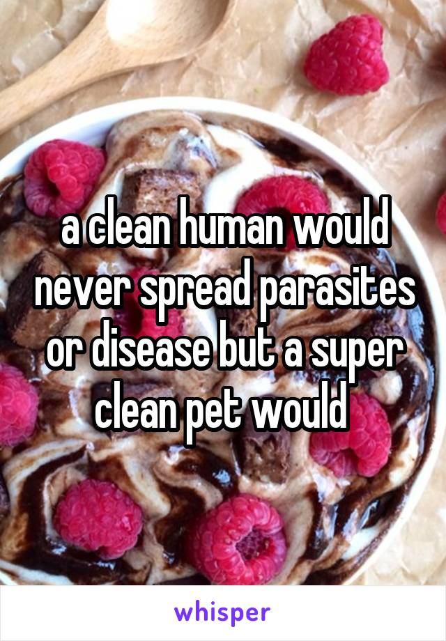 a clean human would never spread parasites or disease but a super clean pet would 