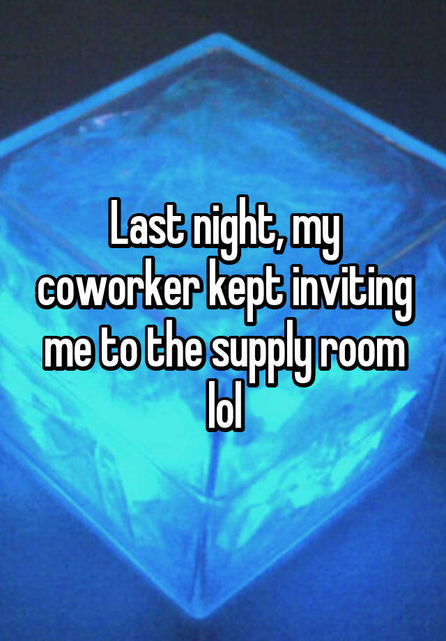 Last night, my coworker kept inviting me to the supply room lol