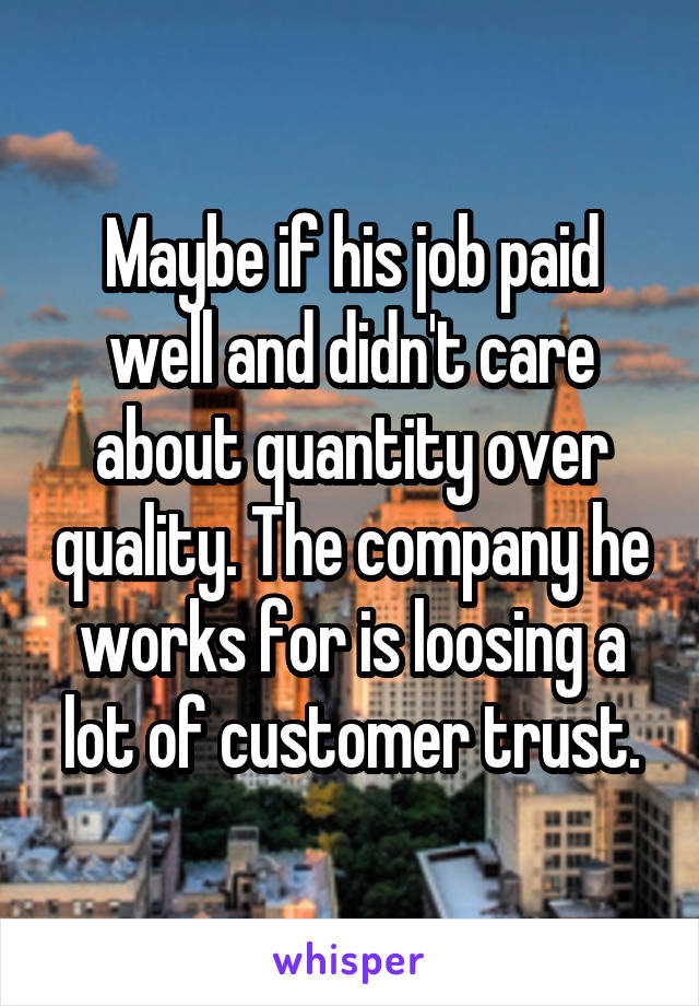 Maybe if his job paid well and didn't care about quantity over quality. The company he works for is loosing a lot of customer trust.