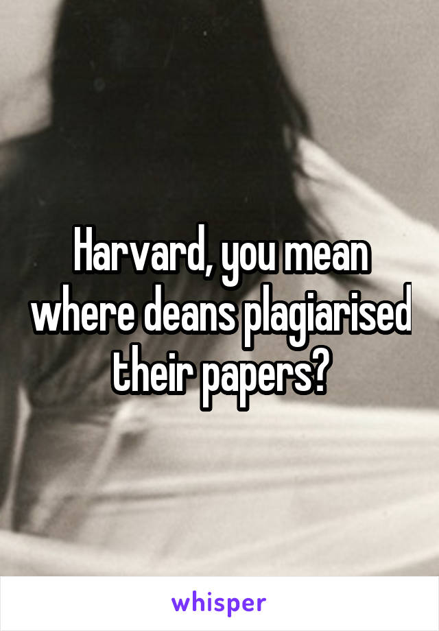 Harvard, you mean where deans plagiarised their papers?