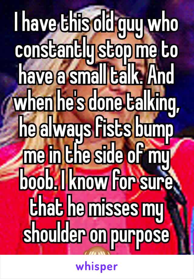 I have this old guy who constantly stop me to have a small talk. And when he's done talking, he always fists bump me in the side of my boob. I know for sure that he misses my shoulder on purpose 🙈