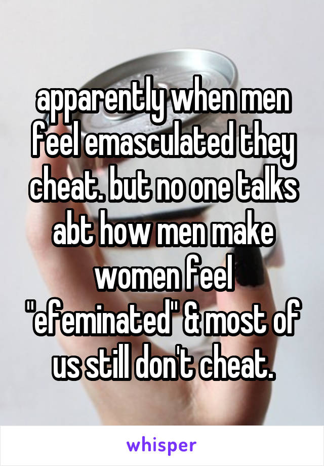 apparently when men feel emasculated they cheat. but no one talks abt how men make women feel "efeminated" & most of us still don't cheat.