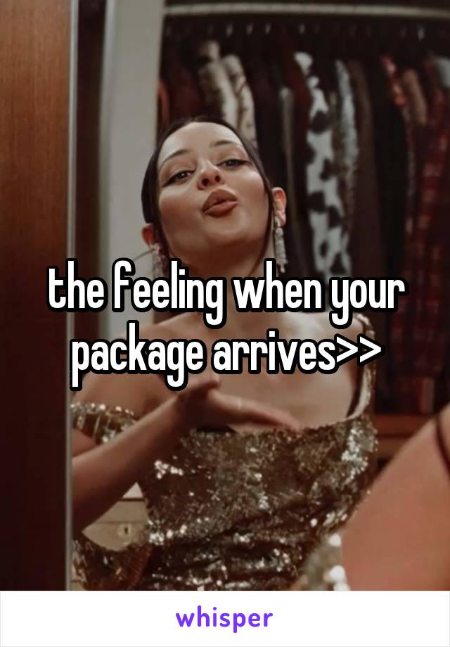 the feeling when your package arrives>>