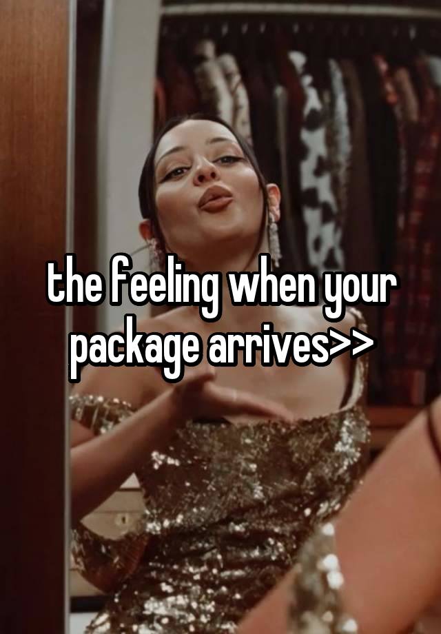 the feeling when your package arrives>>