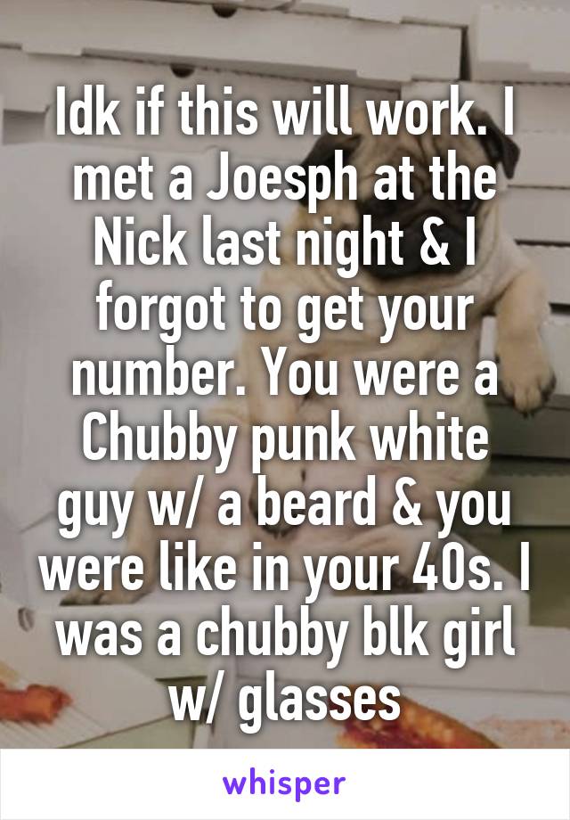 Idk if this will work. I met a Joesph at the Nick last night & I forgot to get your number. You were a Chubby punk white guy w/ a beard & you were like in your 40s. I was a chubby blk girl w/ glasses