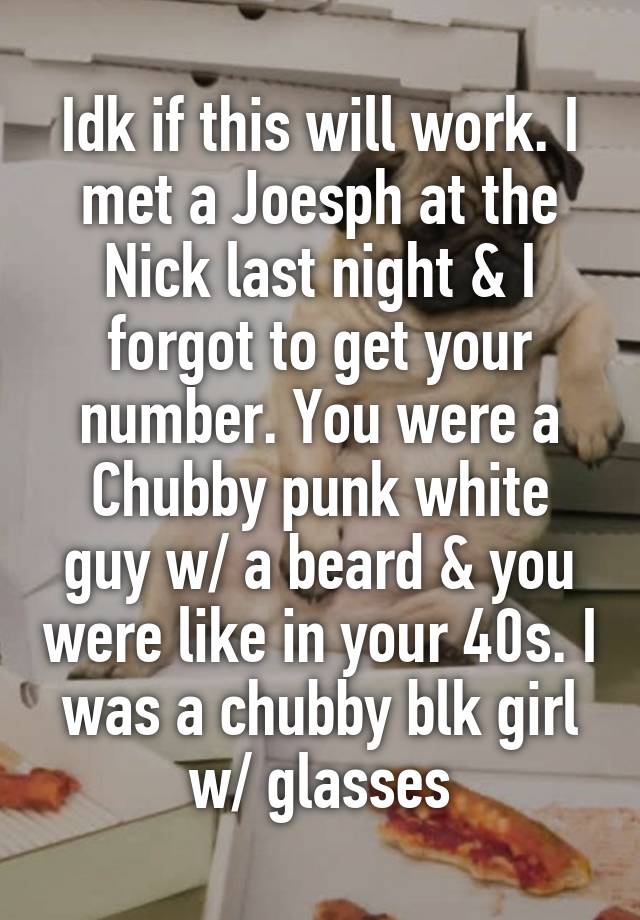 Idk if this will work. I met a Joesph at the Nick last night & I forgot to get your number. You were a Chubby punk white guy w/ a beard & you were like in your 40s. I was a chubby blk girl w/ glasses