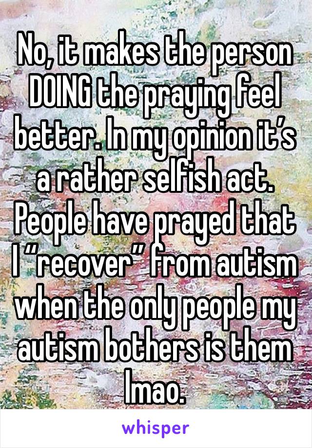 No, it makes the person DOING the praying feel better. In my opinion it’s a rather selfish act. People have prayed that I “recover” from autism when the only people my autism bothers is them lmao. 