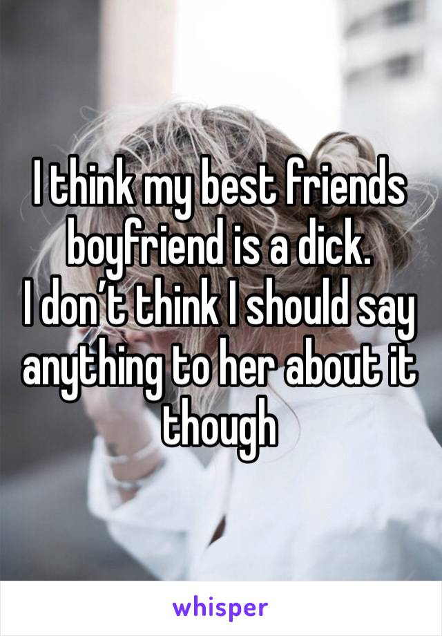 I think my best friends boyfriend is a dick. 
I don’t think I should say anything to her about it though 