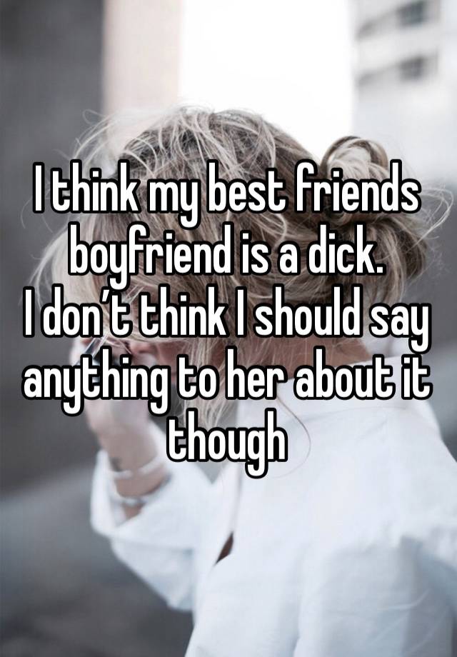 I think my best friends boyfriend is a dick. 
I don’t think I should say anything to her about it though 