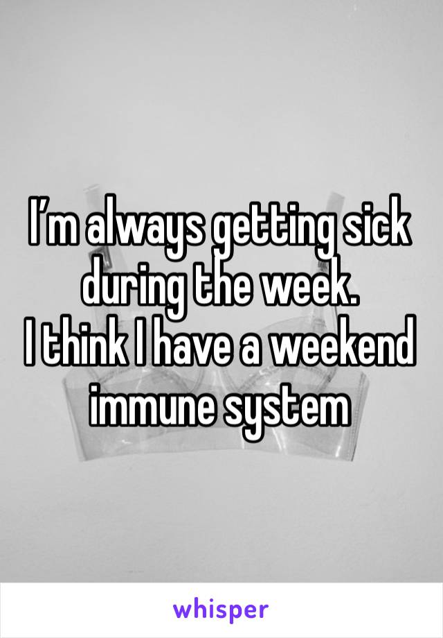 I’m always getting sick during the week. 
I think I have a weekend immune system