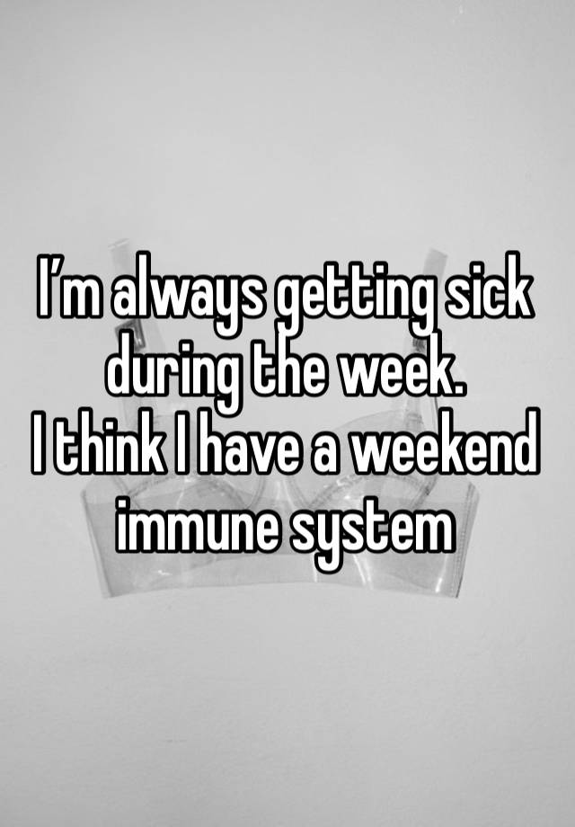 I’m always getting sick during the week. 
I think I have a weekend immune system