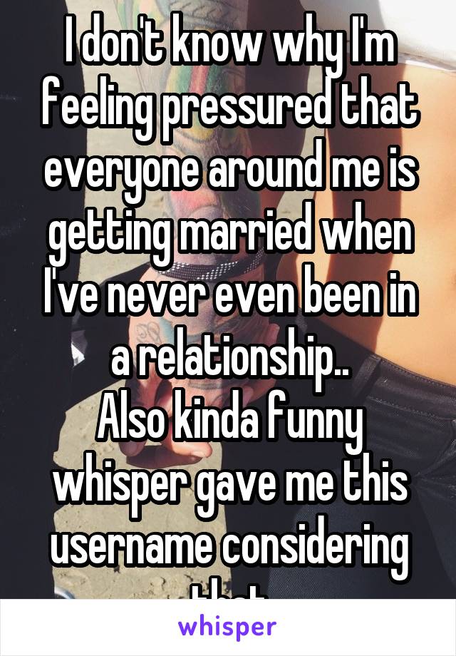 I don't know why I'm feeling pressured that everyone around me is getting married when I've never even been in a relationship..
Also kinda funny whisper gave me this username considering that