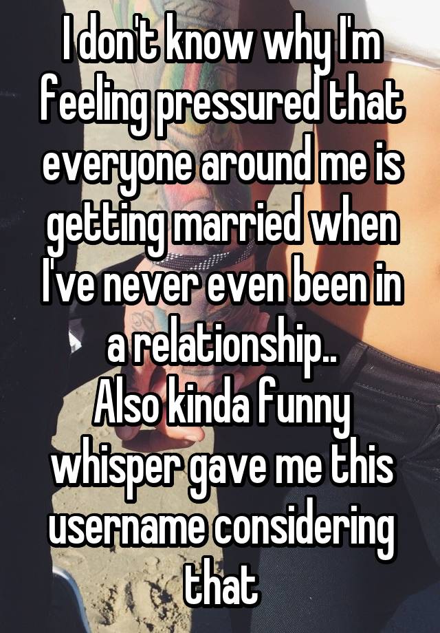 I don't know why I'm feeling pressured that everyone around me is getting married when I've never even been in a relationship..
Also kinda funny whisper gave me this username considering that