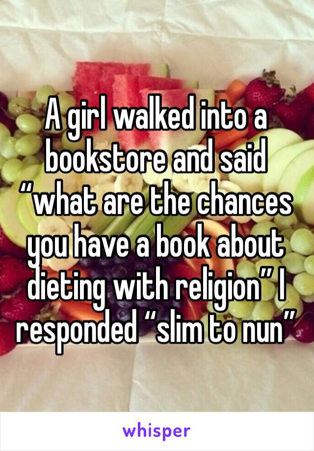 A girl walked into a bookstore and said “what are the chances you have a book about dieting with religion” I responded “slim to nun”