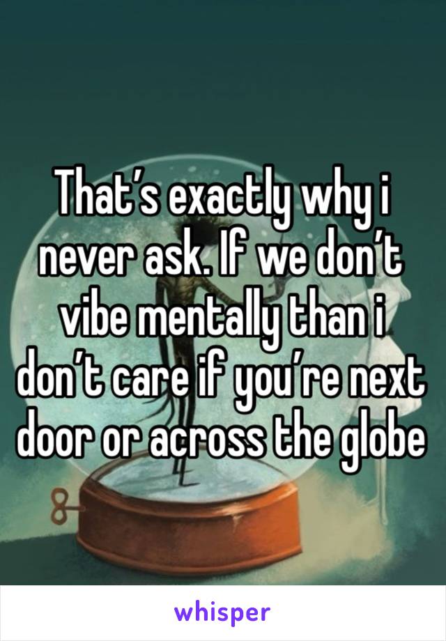 That’s exactly why i never ask. If we don’t vibe mentally than i don’t care if you’re next door or across the globe 